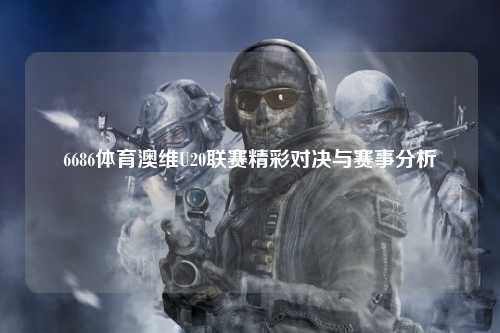6686体育澳维U20联赛精彩对决与赛事分析