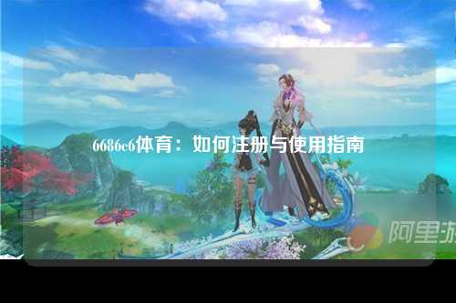 6686c6体育：如何注册与使用指南