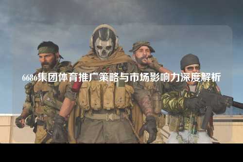 6686集团体育推广策略与市场影响力深度解析
