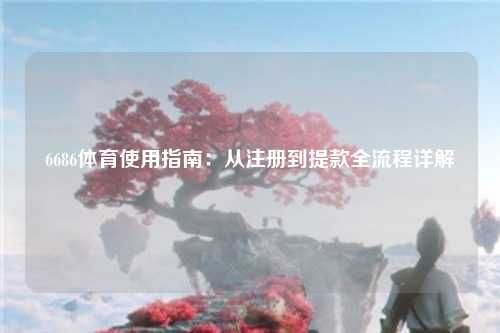 6686体育使用指南：从注册到提款全流程详解