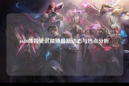 6686体育资讯微博最新动态与热点分析