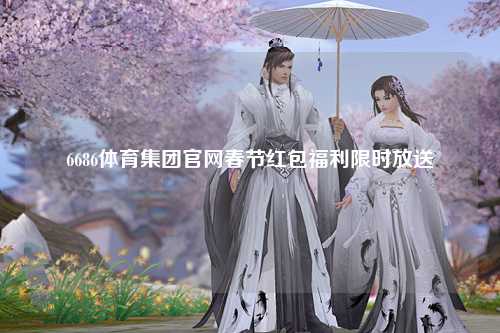 6686体育集团官网春节红包福利限时放送