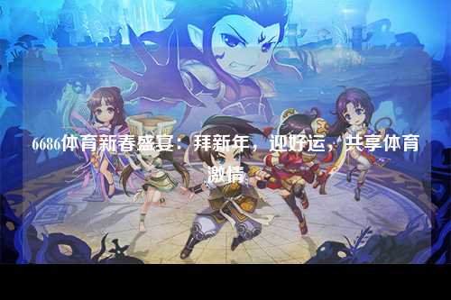 6686体育新春盛宴：拜新年，迎好运，共享体育激情
