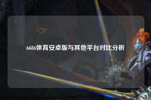 6686体育安卓版与其他平台对比分析