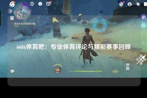 6686体育吧：专业体育评论与精彩赛事回顾