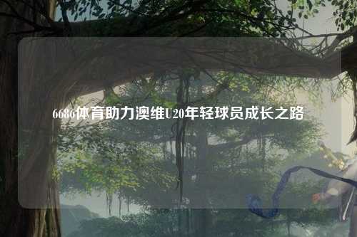 6686体育助力澳维U20年轻球员成长之路