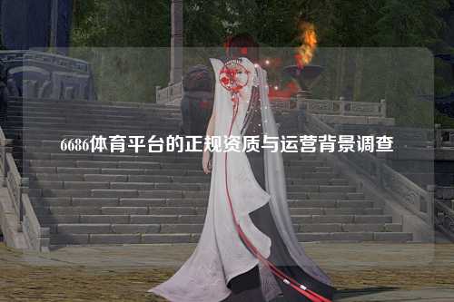 6686体育平台的正规资质与运营背景调查