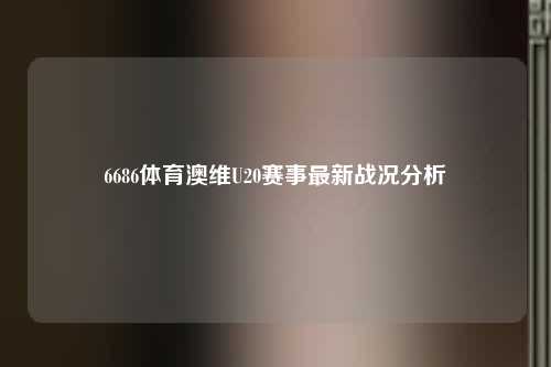 6686体育澳维U20赛事最新战况分析