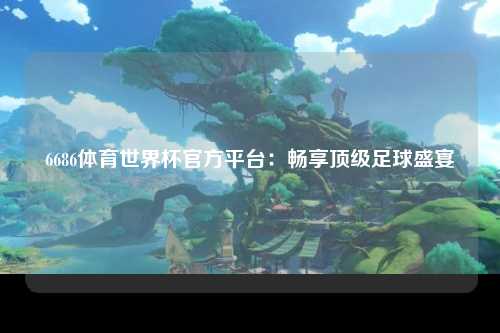 6686体育世界杯官方平台：畅享顶级足球盛宴