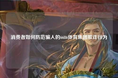 消费者如何防范骗人的6686体育集团欺诈行为