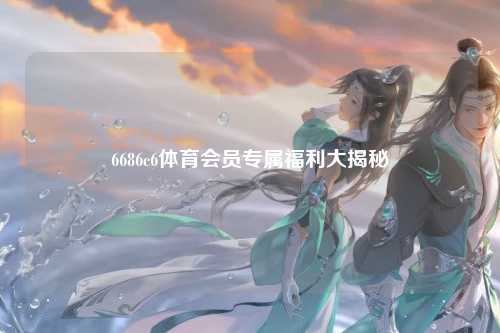 6686c6体育会员专属福利大揭秘