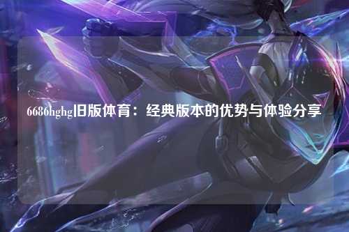 6686hghg旧版体育：经典版本的优势与体验分享