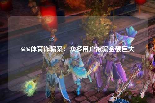 6686体育诈骗案：众多用户被骗金额巨大