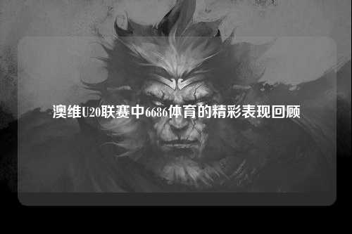 澳维U20联赛中6686体育的精彩表现回顾