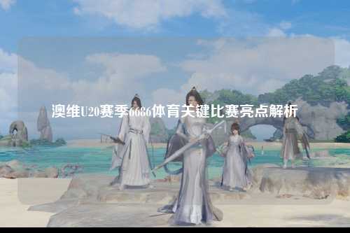 澳维U20赛季6686体育关键比赛亮点解析