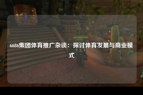 6686集团体育推广杂谈：探讨体育发展与商业模式